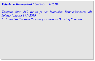 Valoshow Tammerkoski (Julkaisu 11/2019)  Tampere täytti 240 vuotta ja sen kunniaksi Tammerkoskessa oli kolmesti illassa 18.9.2019 -  6.10. rantareitin varrella vesi- ja valoshow Dancing Fountain.